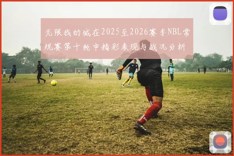 无限我的城在2025至2026赛季NBL常规赛第十轮中精彩表现与战况分析