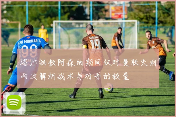 塔帅执教阿森纳期间仅对曼联失利两次解析战术与对手的较量