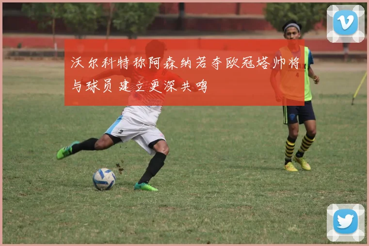 沃尔科特称阿森纳若夺欧冠塔帅将与球员建立更深共鸣