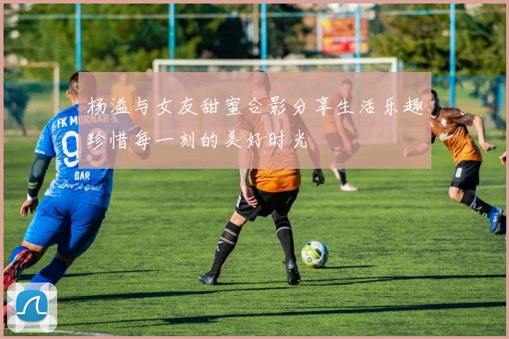 杨溢与女友甜蜜合影分享生活乐趣珍惜每一刻的美好时光