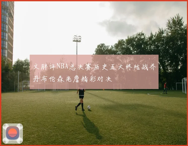 文胖评NBA总决赛历史五大终结战乔丹布伦森老詹精彩对决