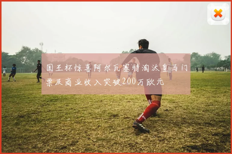 国王杯惊喜阿尔瓦塞特淘汰皇马门票及商业收入突破200万欧元