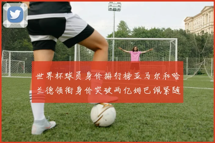 世界杯球员身价排行榜亚马尔和哈兰德领衔身价突破两亿姆巴佩紧随其后