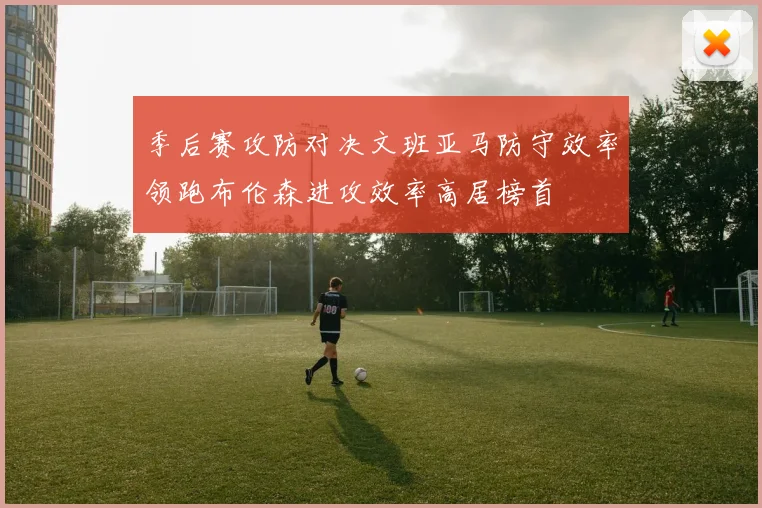 季后赛攻防对决文班亚马防守效率领跑布伦森进攻效率高居榜首
