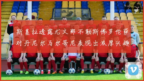 斯基拉透露尤文那不勒斯佛罗伦萨对丹尼尔马尔蒂尼表现出浓厚兴趣