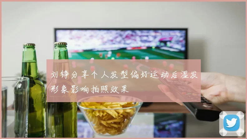 刘铮分享个人发型偏好运动后湿发形象影响拍照效果