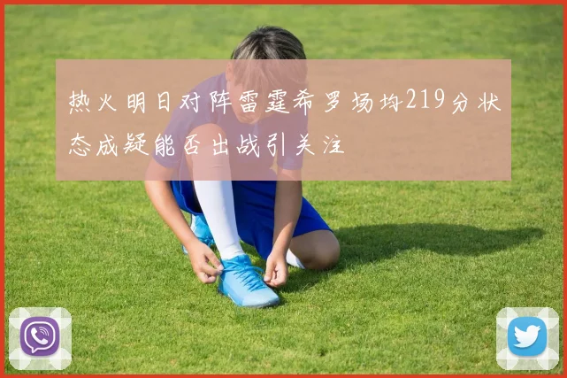 热火明日对阵雷霆希罗场均219分状态成疑能否出战引关注