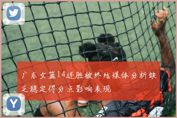 广东女篮14连胜被终结媒体分析缺乏稳定得分点影响表现
