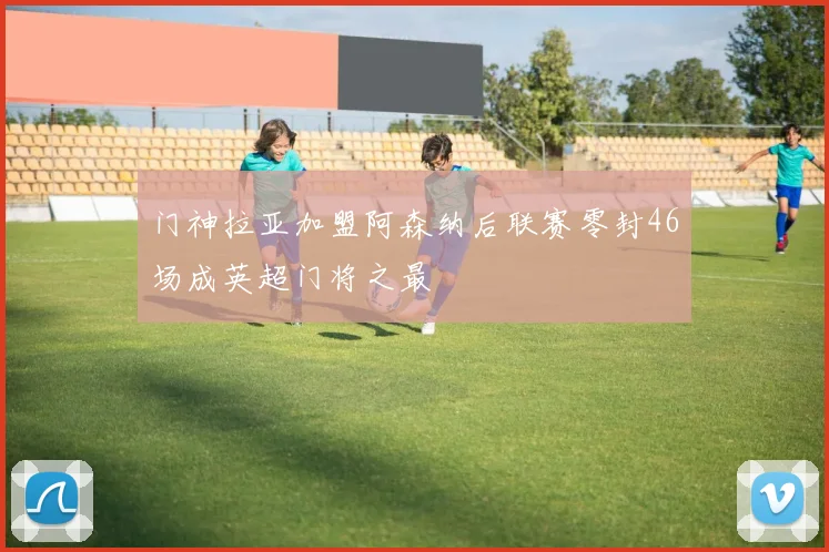 门神拉亚加盟阿森纳后联赛零封46场成英超门将之最