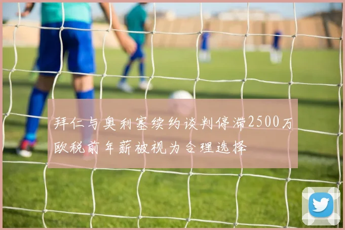 拜仁与奥利塞续约谈判停滞2500万欧税前年薪被视为合理选择