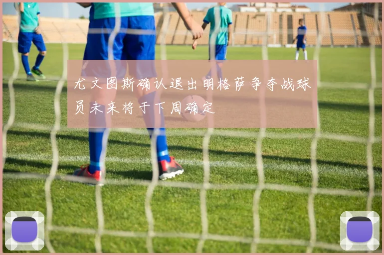 尤文图斯确认退出明格萨争夺战球员未来将于下周确定