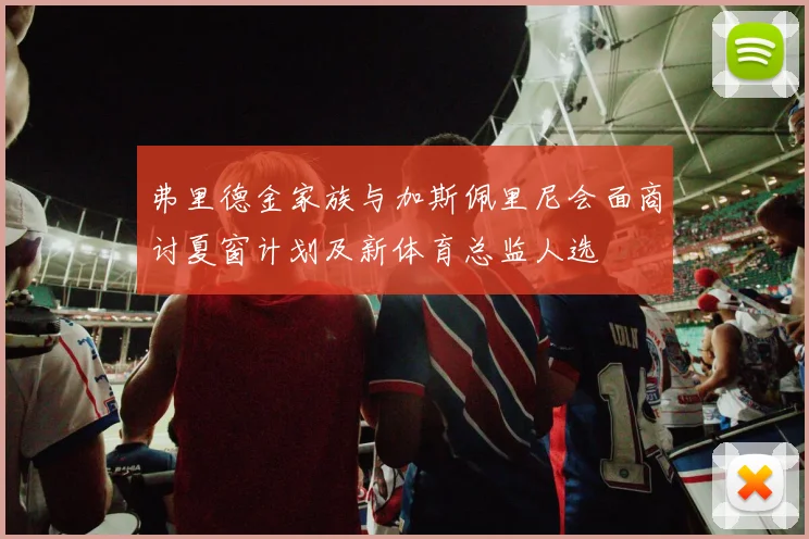 弗里德金家族与加斯佩里尼会面商讨夏窗计划及新体育总监人选