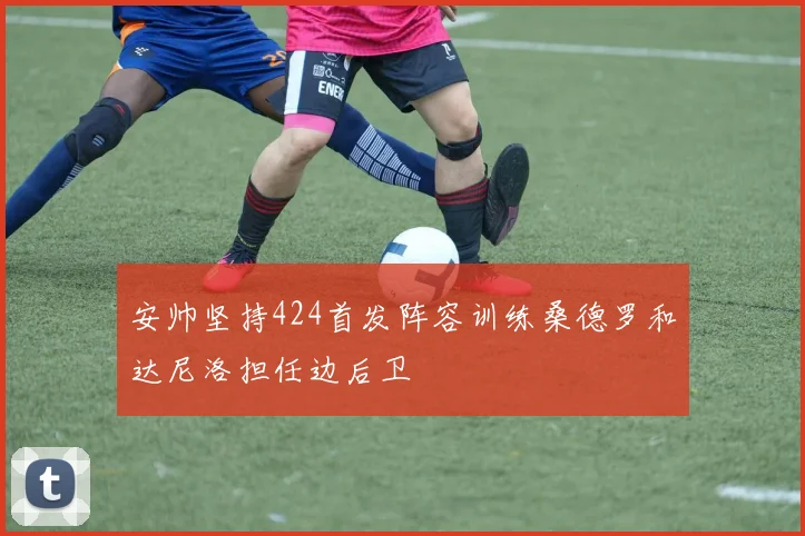 安帅坚持424首发阵容训练桑德罗和达尼洛担任边后卫