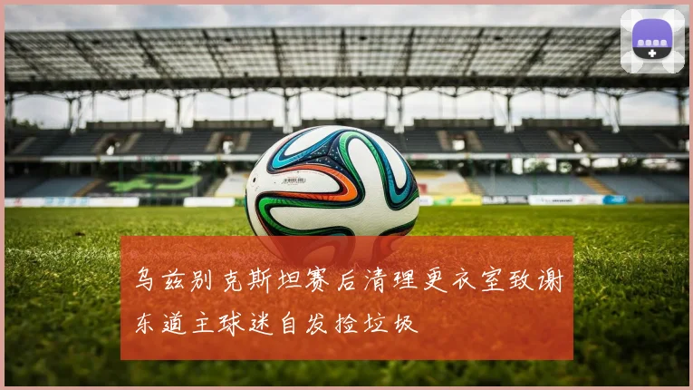 乌兹别克斯坦赛后清理更衣室致谢东道主球迷自发捡垃圾