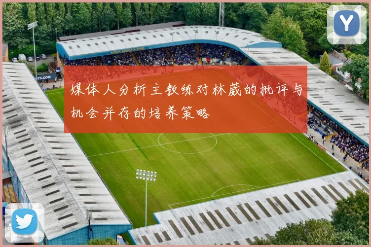 媒体人分析主教练对林葳的批评与机会并存的培养策略