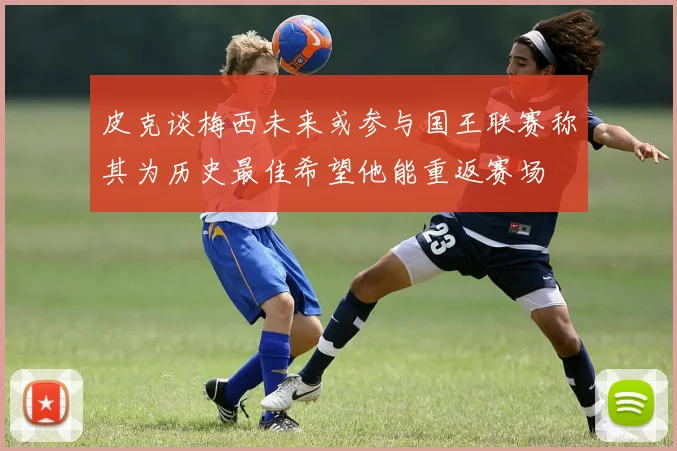 皮克谈梅西未来或参与国王联赛称其为历史最佳希望他能重返赛场