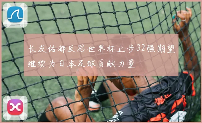 长友佑都反思世界杯止步32强期望继续为日本足球贡献力量