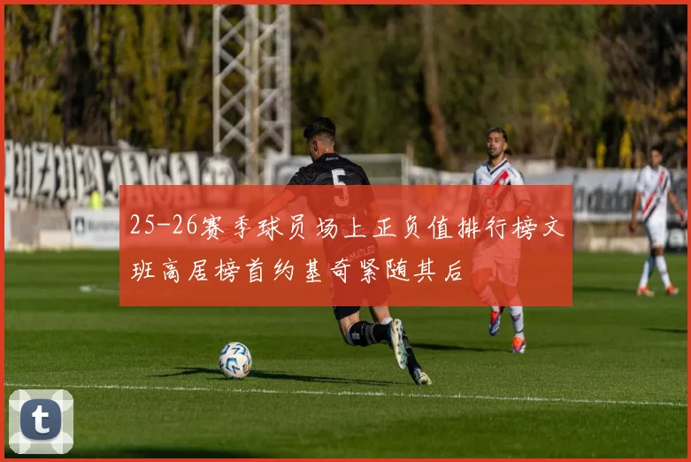 25-26赛季球员场上正负值排行榜文班高居榜首约基奇紧随其后