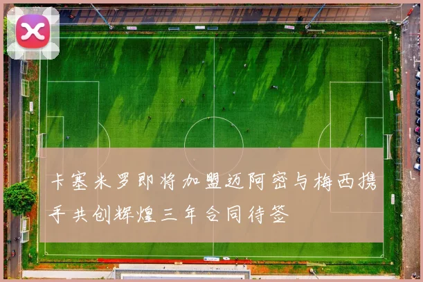 卡塞米罗即将加盟迈阿密与梅西携手共创辉煌三年合同待签