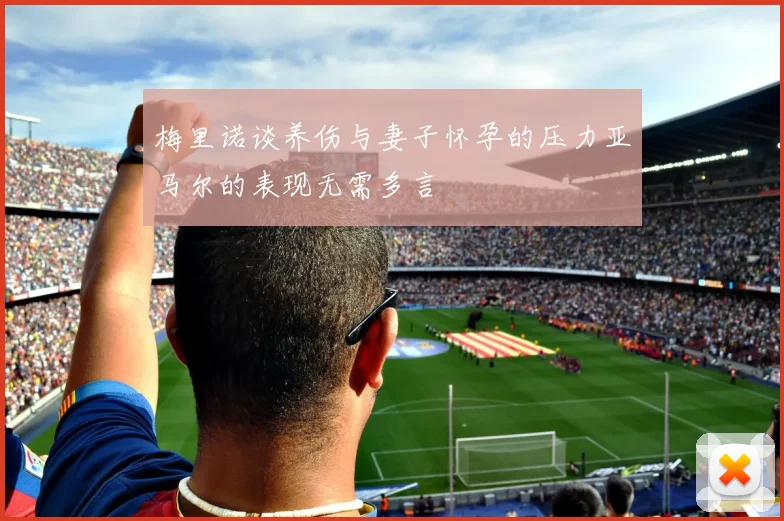 梅里诺谈养伤与妻子怀孕的压力亚马尔的表现无需多言