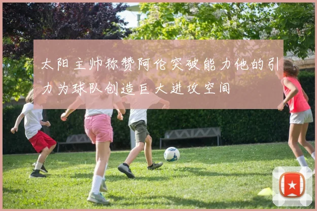太阳主帅称赞阿伦突破能力他的引力为球队创造巨大进攻空间