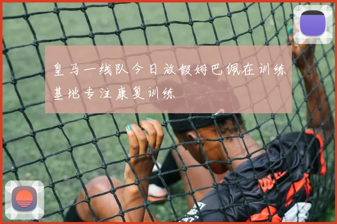 皇马一线队今日放假姆巴佩在训练基地专注康复训练