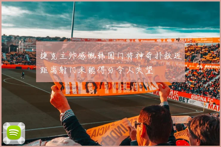 捷克主帅感慨韩国门将神奇扑救近距离射门未能得分令人失望