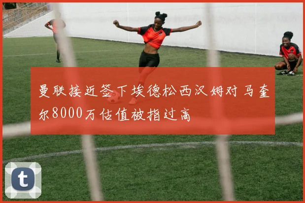 曼联接近签下埃德松西汉姆对马奎尔8000万估值被指过高